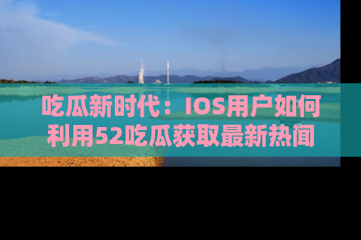 吃瓜新时代：IOS用户如何利用52吃瓜获取最新热闻