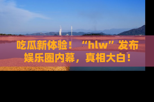 吃瓜新体验！“hlw”发布娱乐圈内幕，真相大白！