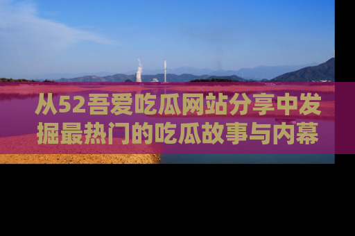从52吾爱吃瓜网站分享中发掘最热门的吃瓜故事与内幕