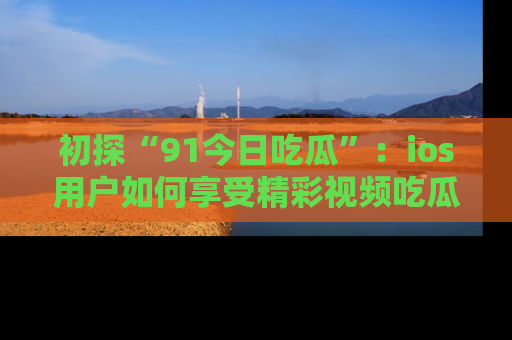 初探“91今日吃瓜”：ios用户如何享受精彩视频吃瓜时光