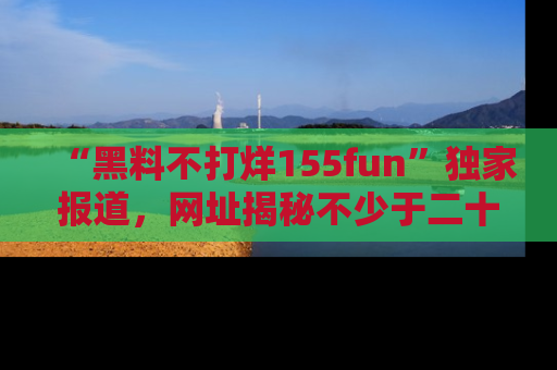 “黑料不打烊155fun”独家报道,网址揭秘不少于二十条惊人黑料新闻!