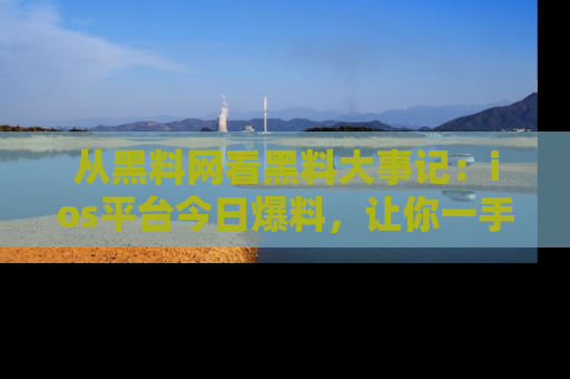 从黑料网看黑料大事记：ios平台今日爆料，让你一手掌握八卦内幕