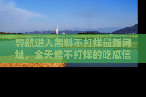 导航进入黑料不打烊最新网址，全天候不打烊的吃瓜信息为你奉上！