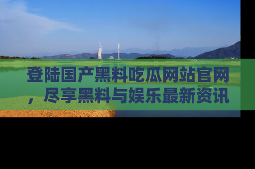 登陆国产黑料吃瓜网站官网，尽享黑料与娱乐最新资讯
