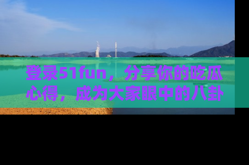 登录51fun，分享你的吃瓜心得，成为大家眼中的八卦专家！
