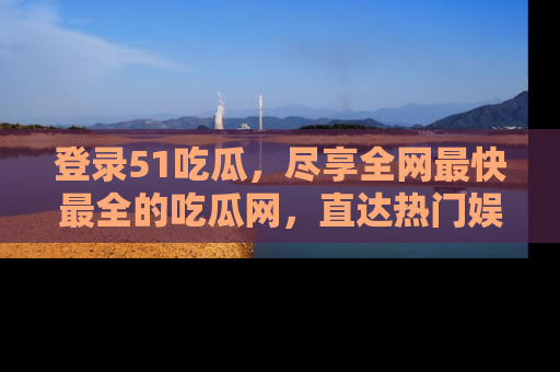 登录51吃瓜，尽享全网最快最全的吃瓜网，直达热门娱乐新闻！