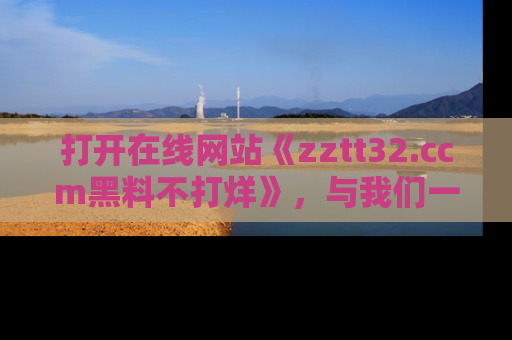 打开在线网站《zztt32.ccm黑料不打烊》，与我们一起揭露那些鲜为人知的黑料与明星秘密！
