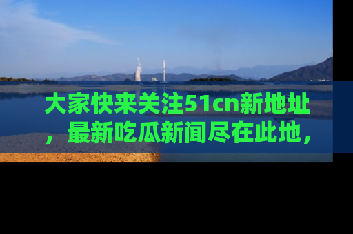 大家快来关注51cn新地址，最新吃瓜新闻尽在此地，绝对不容错过哦！