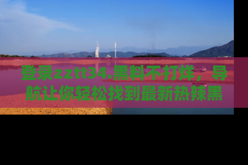 登录zztt34.黑料不打烊，导航让你轻松找到最新热辣黑料，吃瓜更方便！