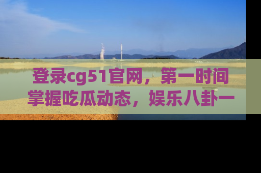 登录cg51官网，第一时间掌握吃瓜动态，娱乐八卦一网打尽！