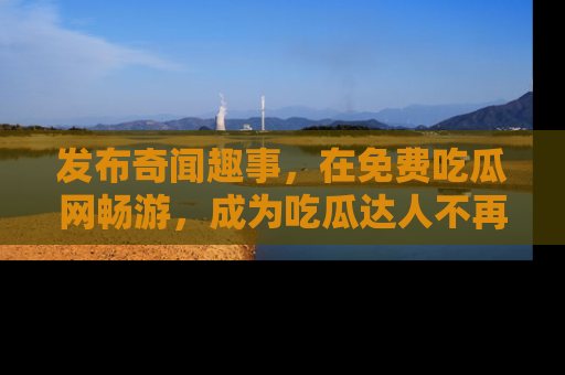 发布奇闻趣事，在免费吃瓜网畅游，成为吃瓜达人不再是梦！