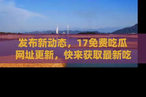 发布新动态，17免费吃瓜网址更新，快来获取最新吃瓜信息哦！