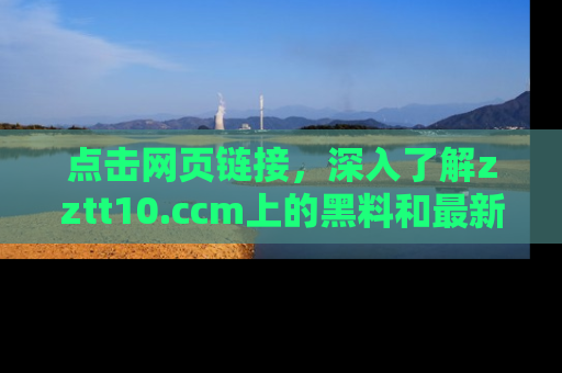 点击网页链接，深入了解zztt10.ccm上的黑料和最新消息！