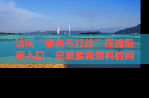 访问“黑料不打烊”在线观看入口，获取最新爆料的网址！