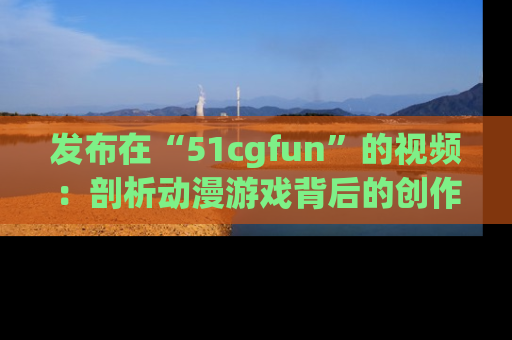 发布在“51cgfun”的视频：剖析动漫游戏背后的创作故事与文化意蕴！