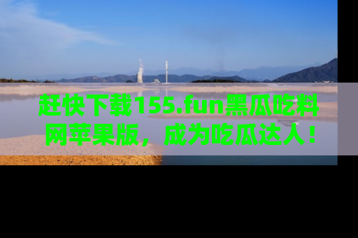 赶快下载155.fun黑瓜吃料网苹果版，成为吃瓜达人！