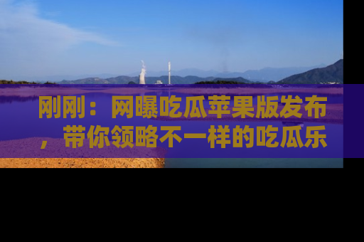 刚刚：网曝吃瓜苹果版发布，带你领略不一样的吃瓜乐趣！