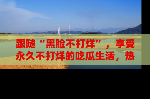 跟随“黑脸不打烊”，享受永久不打烊的吃瓜生活，热辣八卦不断
