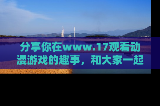 分享你在www.17观看动漫游戏的趣事，和大家一起探讨二次元魅力！
