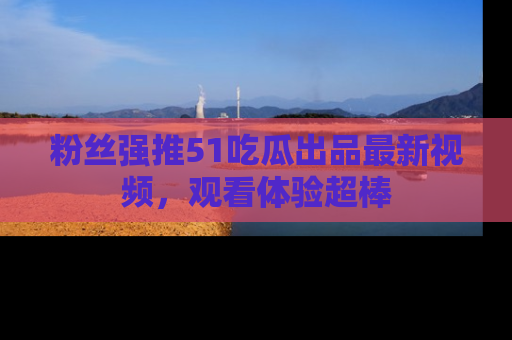 粉丝强推51吃瓜出品最新视频，观看体验超棒