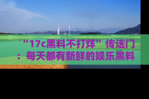 “17c黑料不打烊”传送门:每天都有新鲜的娱乐黑料等你来揭秘!