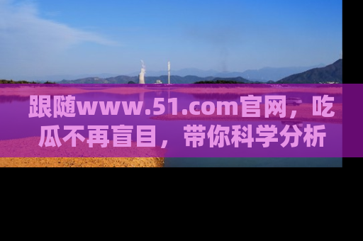 跟随www.51.com官网，吃瓜不再盲目，带你科学分析娱乐圈动态！