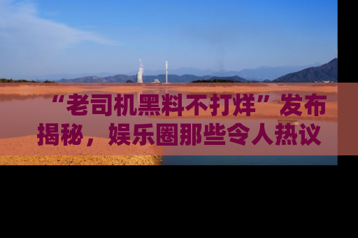 “老司机黑料不打烊”发布揭秘,娱乐圈那些令人热议的黑暗秘密!