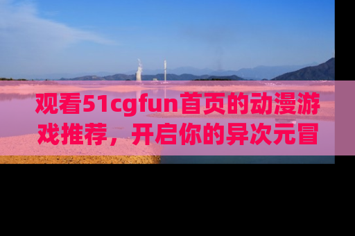 观看51cgfun首页的动漫游戏推荐，开启你的异次元冒险之旅！