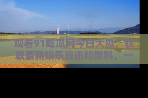 观看91吃瓜网今日大瓜，获取最新娱乐资讯和爆料，一起来围观！