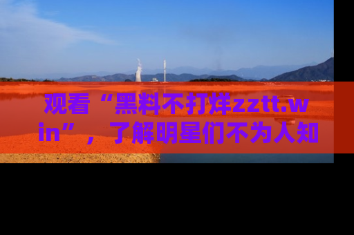 观看“黑料不打烊zztt.win”，了解明星们不为人知的黑料内幕