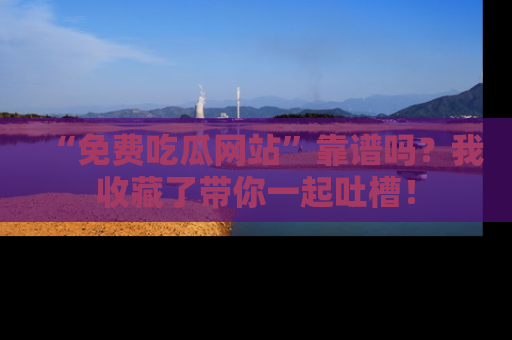“免费吃瓜网站”靠谱吗?我收藏了带你一起吐槽!