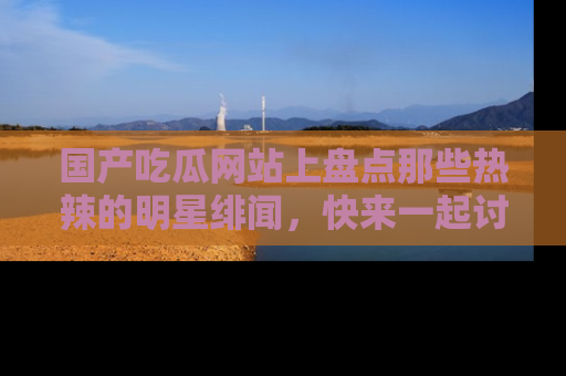 国产吃瓜网站上盘点那些热辣的明星绯闻，快来一起讨论吧！