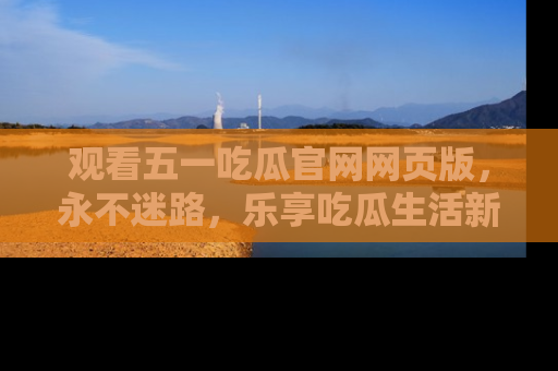 观看五一吃瓜官网网页版，永不迷路，乐享吃瓜生活新方式