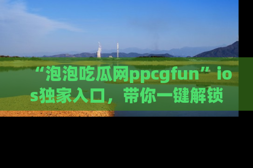 “泡泡吃瓜网ppcgfun”ios独家入口,带你一键解锁最新娱乐资讯,快来吃瓜!