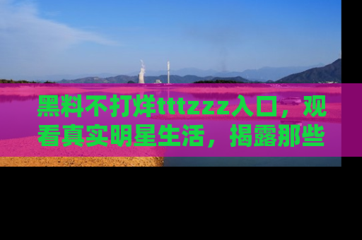 黑料不打烊tttzzz入口，观看真实明星生活，揭露那些不为人知的真相