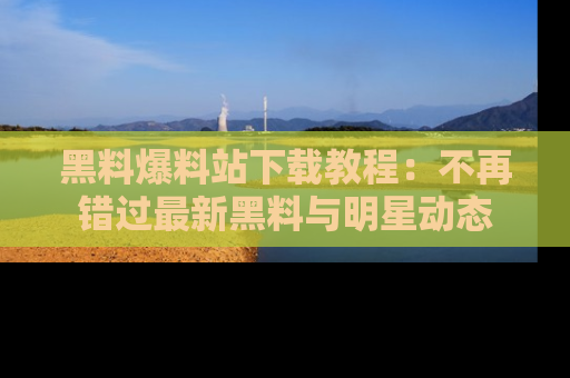 黑料爆料站下载教程：不再错过最新黑料与明星动态