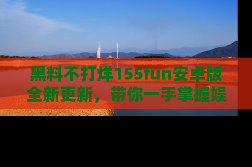 黑料不打烊155fun安卓版全新更新，带你一手掌握娱乐圈的秘密与八卦！