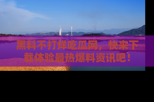 黑料不打烊吃瓜网，快来下载体验最热爆料资讯吧！