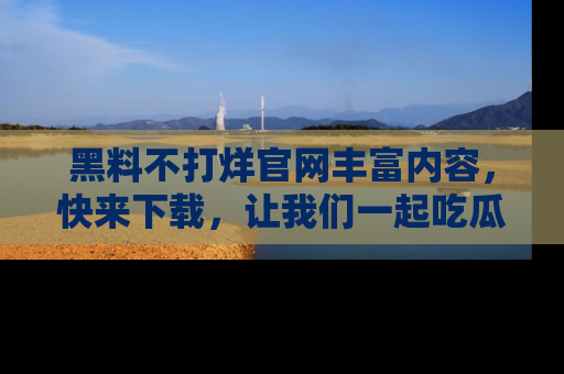 黑料不打烊官网丰富内容，快来下载，让我们一起吃瓜吧！