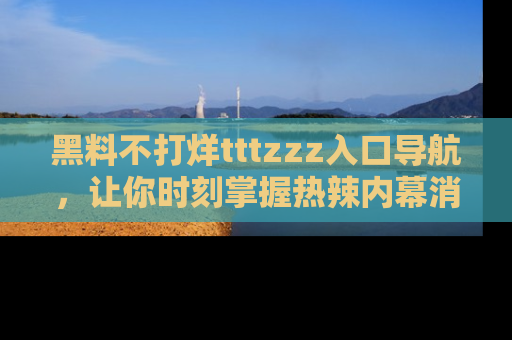 黑料不打烊tttzzz入口导航，让你时刻掌握热辣内幕消息