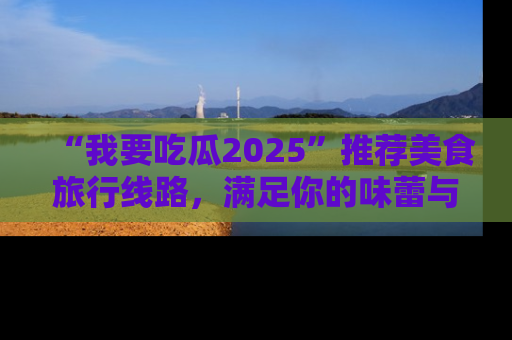 “我要吃瓜2025”推荐美食旅行线路,满足你的味蕾与好奇心