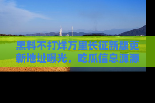黑料不打烊万里长征新版更新地址曝光，吃瓜信息源源不断