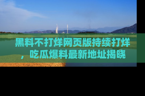 黑料不打烊网页版持续打烊，吃瓜爆料最新地址揭晓