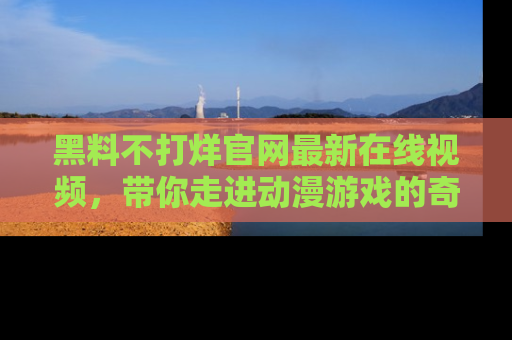 黑料不打烊官网最新在线视频，带你走进动漫游戏的奇幻与现实交汇处