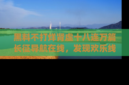 黑料不打烊肾虚十八连万篇长征导航在线，发现欢乐线路的最佳app推荐！