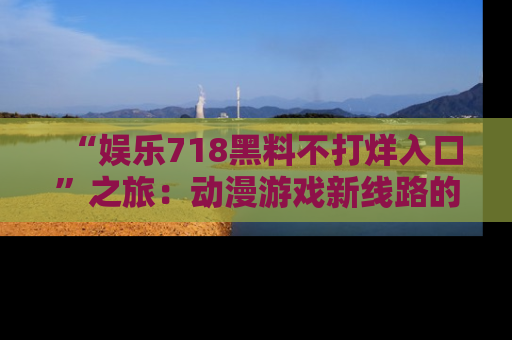 “娱乐718黑料不打烊入口”之旅:动漫游戏新线路的耀眼内幕曝光!
