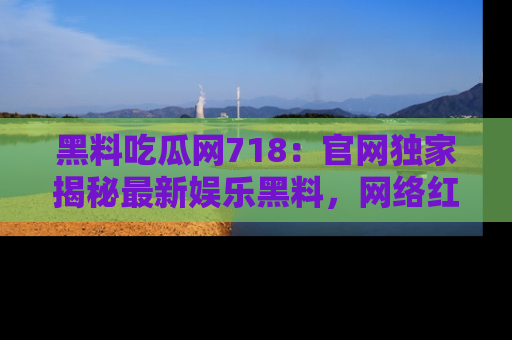 黑料吃瓜网718：官网独家揭秘最新娱乐黑料，网络红人齐聚一堂！