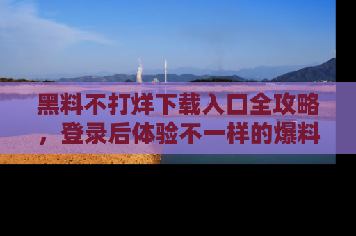 黑料不打烊下载入口全攻略，登录后体验不一样的爆料乐趣！