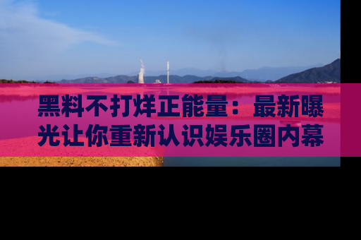 黑料不打烊正能量：最新曝光让你重新认识娱乐圈内幕！