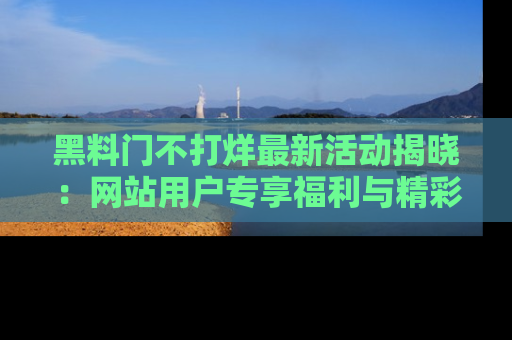 黑料门不打烊最新活动揭晓：网站用户专享福利与精彩内容抢先看